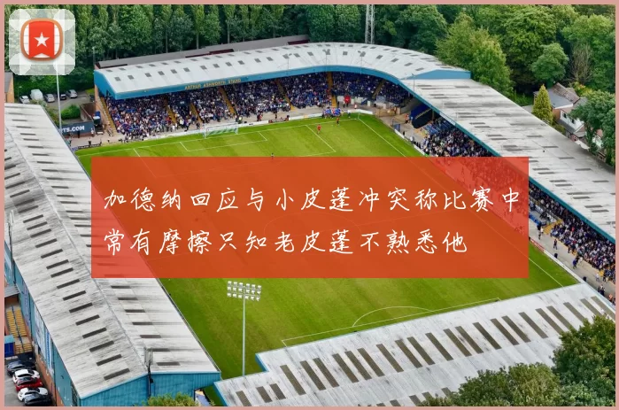 加德纳回应与小皮蓬冲突称比赛中常有摩擦只知老皮蓬不熟悉他