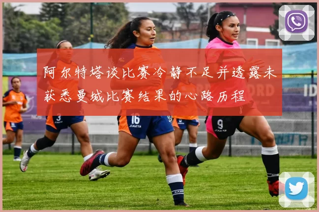 阿尔特塔谈比赛冷静不足并透露未获悉曼城比赛结果的心路历程