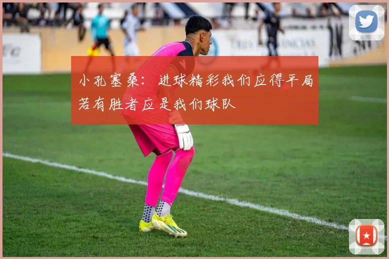 小孔塞桑：进球精彩我们应得平局若有胜者应是我们球队