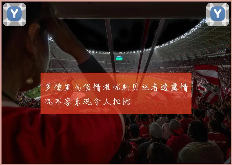 罗德里戈伤情堪忧科贝记者透露情况不容乐观令人担忧