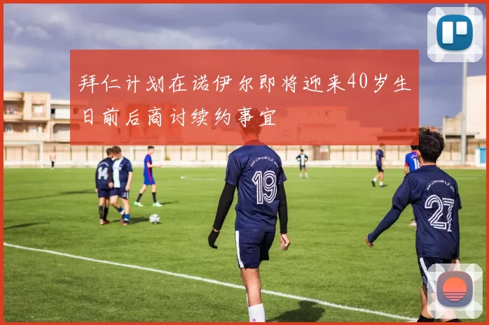 拜仁计划在诺伊尔即将迎来40岁生日前后商讨续约事宜