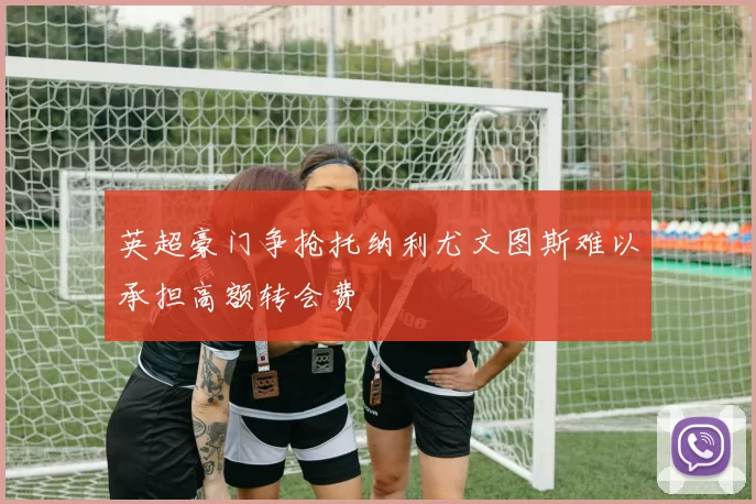 英超豪门争抢托纳利尤文图斯难以承担高额转会费