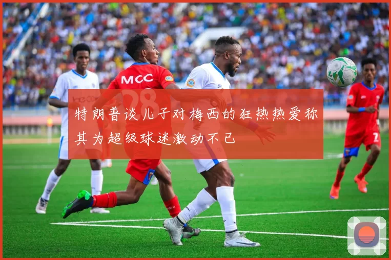 特朗普谈儿子对梅西的狂热热爱称其为超级球迷激动不已