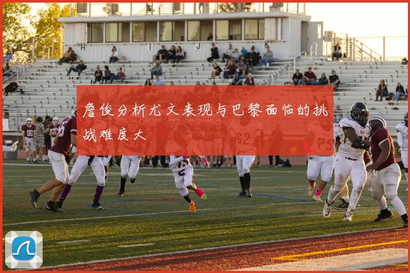 詹俊分析尤文表现与巴黎面临的挑战难度大