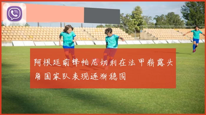阿根廷前锋帕尼切利在法甲崭露头角国家队表现逐渐稳固