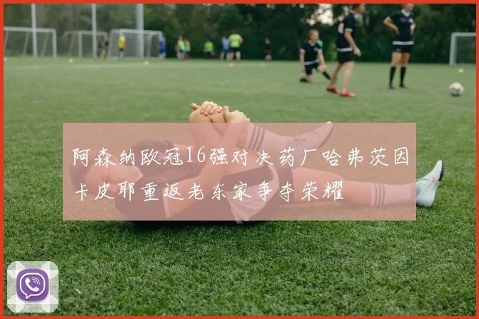 阿森纳欧冠16强对决药厂哈弗茨因卡皮耶重返老东家争夺荣耀