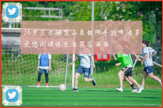 36岁贝尔晒雪山度假照手持啤酒享受悠闲退休生活笑容满面